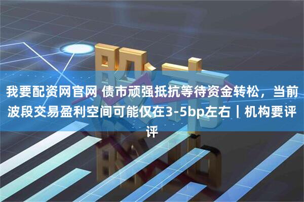 我要配资网官网 债市顽强抵抗等待资金转松，当前波段交易盈利空间可能仅在3-5bp左右｜机构要评