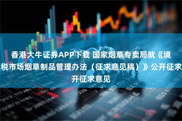 香港大牛证券APP下载 国家烟草专卖局就《境内免税市场烟草制品管理办法（征求意见稿）》公开征求意见