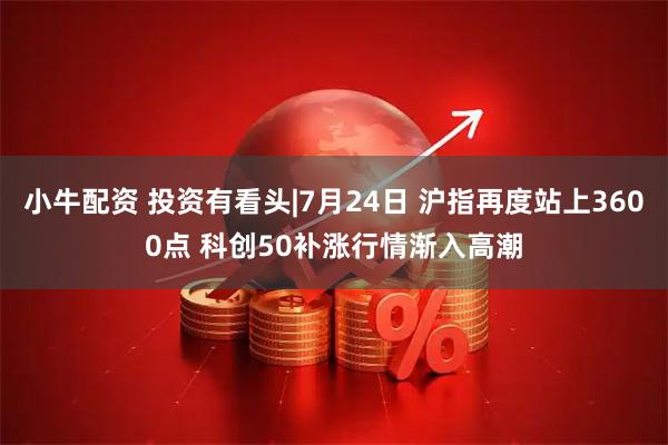 小牛配资 投资有看头|7月24日 沪指再度站上3600点 科创50补涨行情渐入高潮