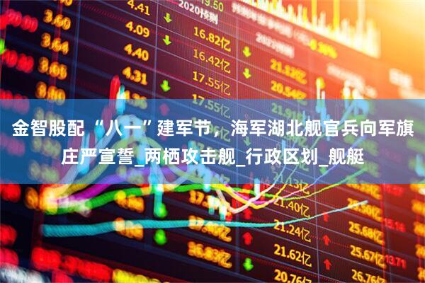 金智股配 “八一”建军节，海军湖北舰官兵向军旗庄严宣誓_两栖攻击舰_行政区划_舰艇
