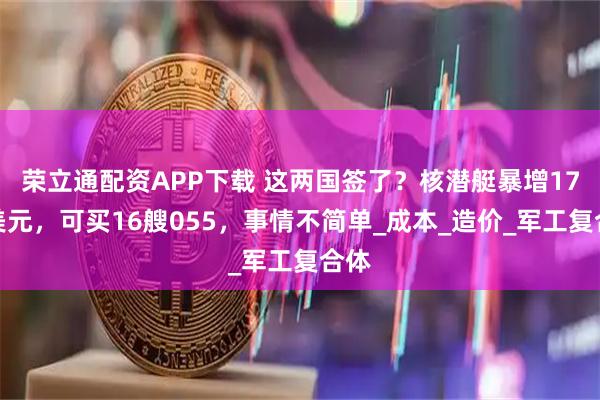 荣立通配资APP下载 这两国签了？核潜艇暴增17亿美元，可买16艘055，事情不简单_成本_造价_军工复合体