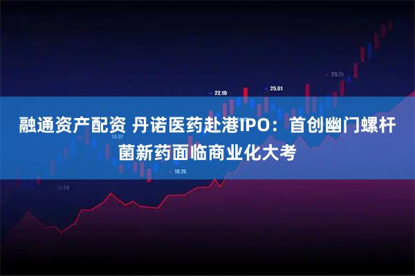 融通资产配资 丹诺医药赴港IPO：首创幽门螺杆菌新药面临商业化大考