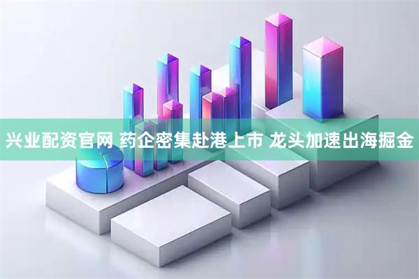 兴业配资官网 药企密集赴港上市 龙头加速出海掘金