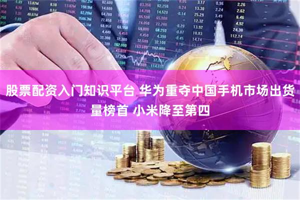 股票配资入门知识平台 华为重夺中国手机市场出货量榜首 小米降至第四