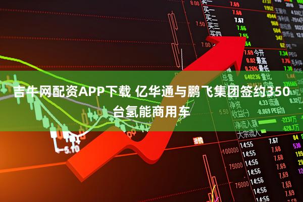 吉牛网配资APP下载 亿华通与鹏飞集团签约350台氢能商用车