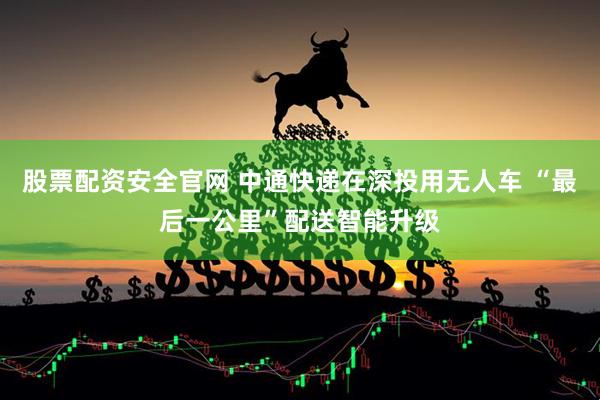 股票配资安全官网 中通快递在深投用无人车 “最后一公里”配送智能升级