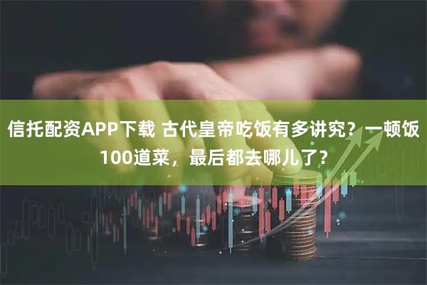 信托配资APP下载 古代皇帝吃饭有多讲究？一顿饭100道菜，最后都去哪儿了？
