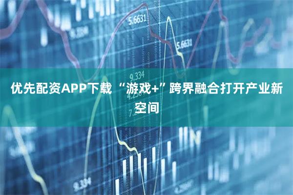 优先配资APP下载 “游戏+”跨界融合打开产业新空间