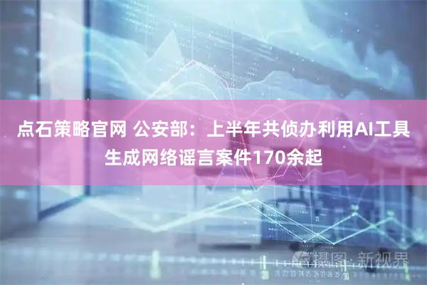 点石策略官网 公安部：上半年共侦办利用AI工具生成网络谣言案件170余起